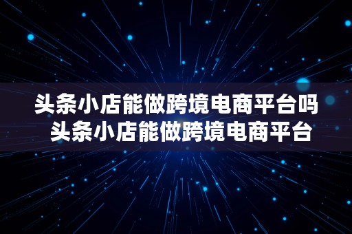 头条小店能做跨境电商平台吗  头条小店能做跨境电商平台吗安全吗