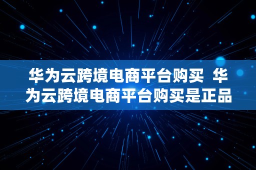 华为云跨境电商平台购买  华为云跨境电商平台购买是正品吗