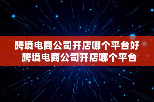 跨境电商公司开店哪个平台好  跨境电商公司开店哪个平台好一点