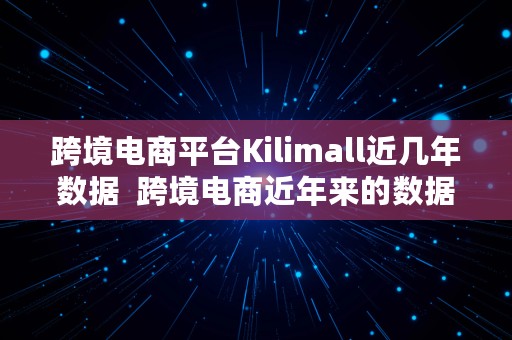 跨境电商平台Kilimall近几年数据  跨境电商近年来的数据