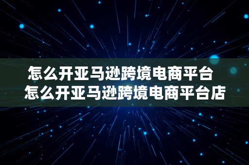 怎么开亚马逊跨境电商平台  怎么开亚马逊跨境电商平台店铺