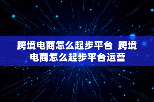 跨境电商怎么起步平台  跨境电商怎么起步平台运营