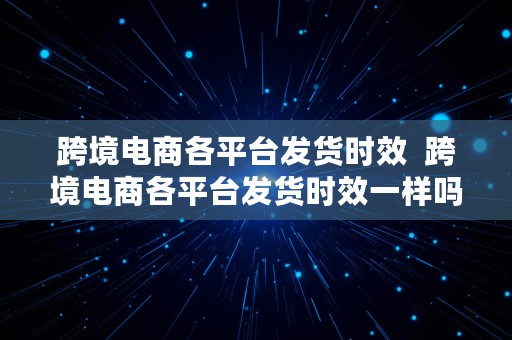 跨境电商各平台发货时效  跨境电商各平台发货时效一样吗