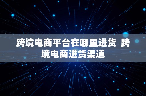 跨境电商平台在哪里进货  跨境电商进货渠道