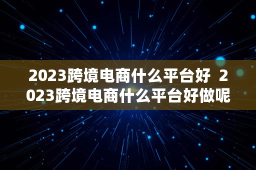 2023跨境电商什么平台好  2023跨境电商什么平台好做呢