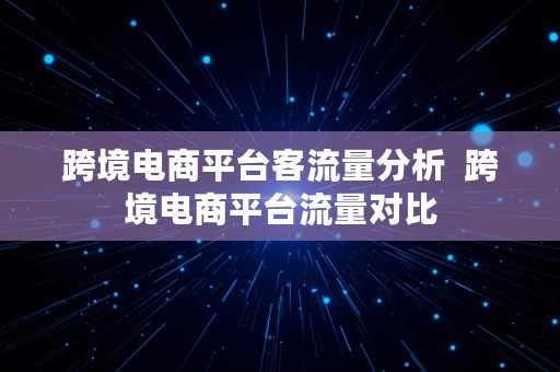 跨境电商平台客流量分析  跨境电商平台流量对比