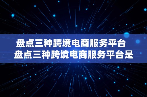 盘点三种跨境电商服务平台  盘点三种跨境电商服务平台是什么