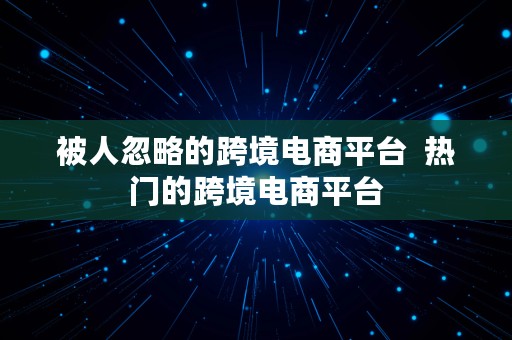 被人忽略的跨境电商平台  热门的跨境电商平台