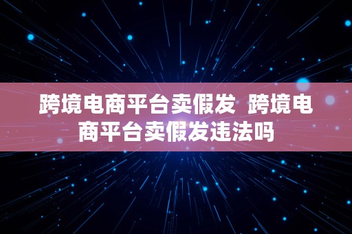 跨境电商平台卖假发  跨境电商平台卖假发违法吗