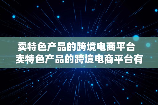 卖特色产品的跨境电商平台  卖特色产品的跨境电商平台有哪些