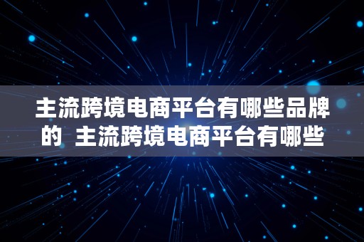 主流跨境电商平台有哪些品牌的  主流跨境电商平台有哪些品牌的产品