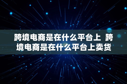 跨境电商是在什么平台上  跨境电商是在什么平台上卖货