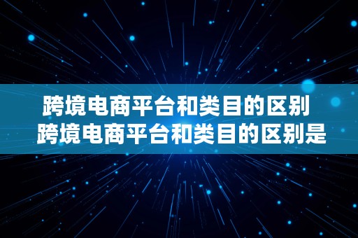 跨境电商平台和类目的区别  跨境电商平台和类目的区别是什么