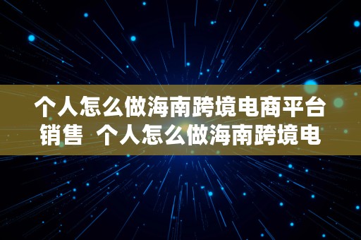 个人怎么做海南跨境电商平台销售  个人怎么做海南跨境电商平台销售