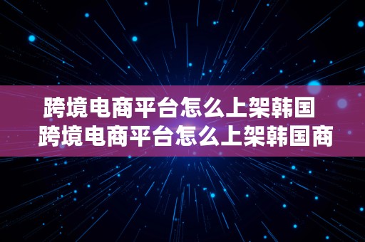 跨境电商平台怎么上架韩国  跨境电商平台怎么上架韩国商品