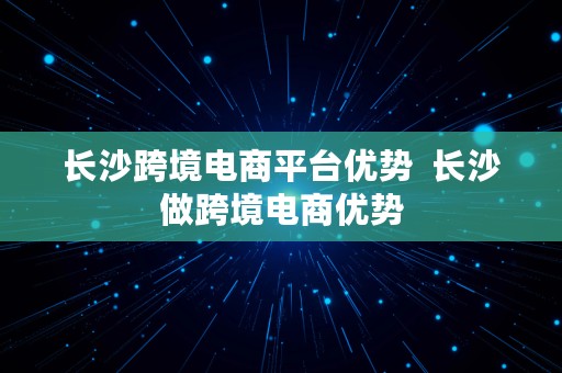 长沙跨境电商平台优势  长沙做跨境电商优势