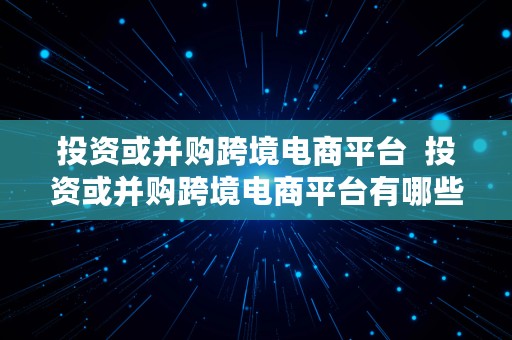 投资或并购跨境电商平台  投资或并购跨境电商平台有哪些