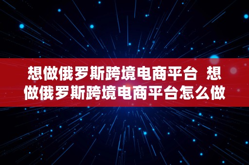 想做俄罗斯跨境电商平台  想做俄罗斯跨境电商平台怎么做