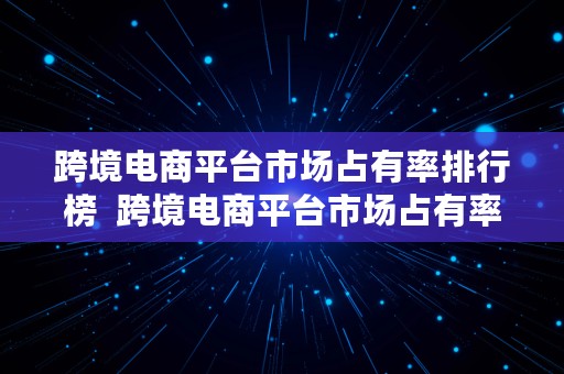 跨境电商平台市场占有率排行榜  跨境电商平台市场占有率排行榜最新