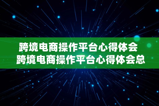 跨境电商操作平台心得体会  跨境电商操作平台心得体会总结