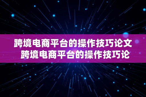 跨境电商平台的操作技巧论文  跨境电商平台的操作技巧论文怎么写