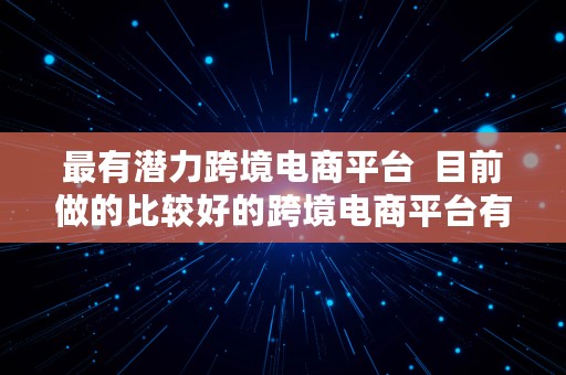 最有潜力跨境电商平台  目前做的比较好的跨境电商平台有哪些?