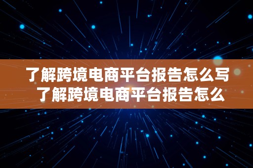 了解跨境电商平台报告怎么写  了解跨境电商平台报告怎么写的