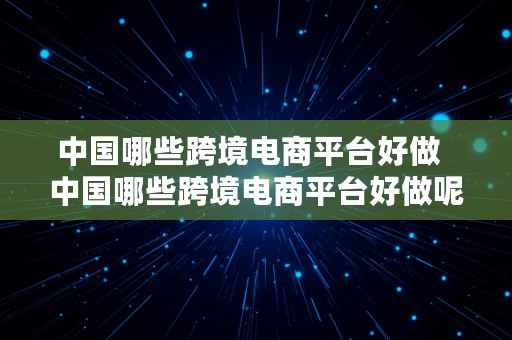 中国哪些跨境电商平台好做  中国哪些跨境电商平台好做呢