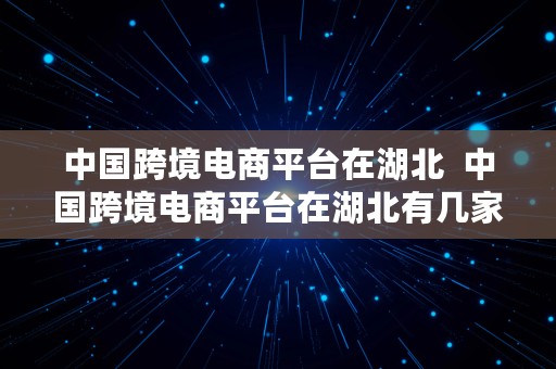 中国跨境电商平台在湖北  中国跨境电商平台在湖北有几家