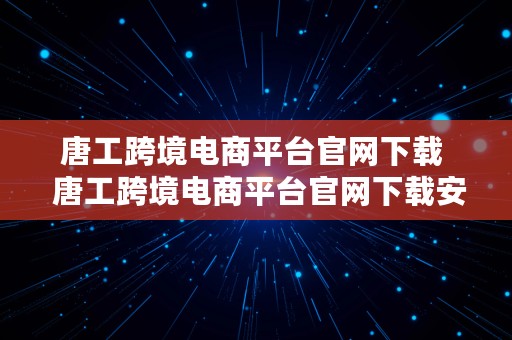 唐工跨境电商平台官网下载  唐工跨境电商平台官网下载安装