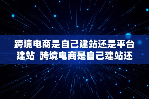 跨境电商是自己建站还是平台建站  跨境电商是自己建站还是平台建站好