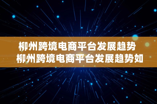 柳州跨境电商平台发展趋势  柳州跨境电商平台发展趋势如何