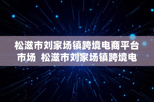 松滋市刘家场镇跨境电商平台市场  松滋市刘家场镇跨境电商平台市场调研