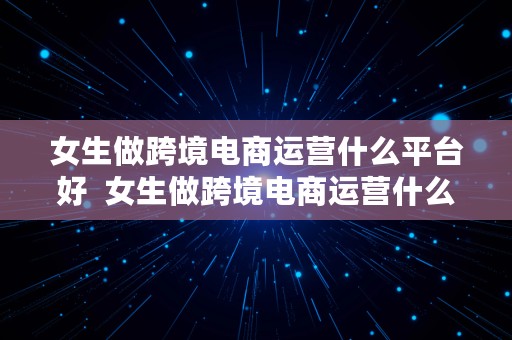 女生做跨境电商运营什么平台好  女生做跨境电商运营什么平台好呢