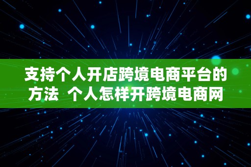 支持个人开店跨境电商平台的方法  个人怎样开跨境电商网店