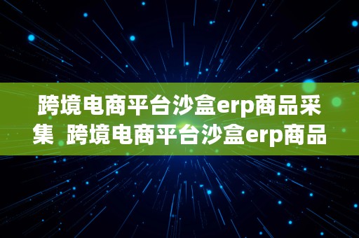 跨境电商平台沙盒erp商品采集  跨境电商平台沙盒erp商品采集流程