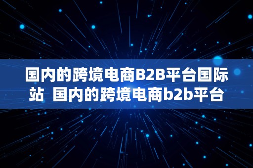 国内的跨境电商B2B平台国际站  国内的跨境电商b2b平台国际站有哪些