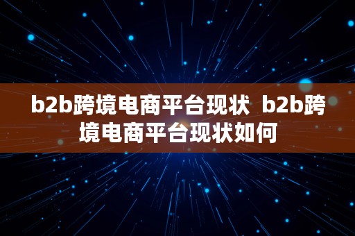 b2b跨境电商平台现状  b2b跨境电商平台现状如何