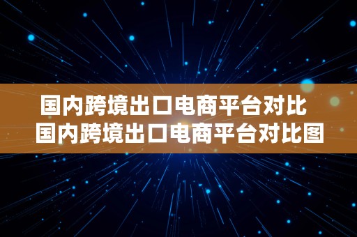 国内跨境出口电商平台对比  国内跨境出口电商平台对比图