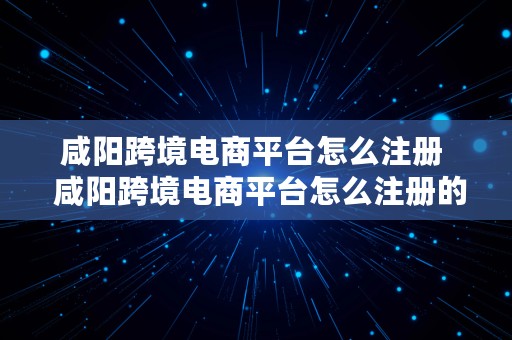 咸阳跨境电商平台怎么注册  咸阳跨境电商平台怎么注册的