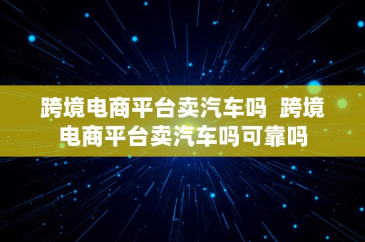 跨境电商平台卖汽车吗  跨境电商平台卖汽车吗可靠吗