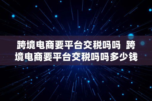 跨境电商要平台交税吗吗  跨境电商要平台交税吗吗多少钱