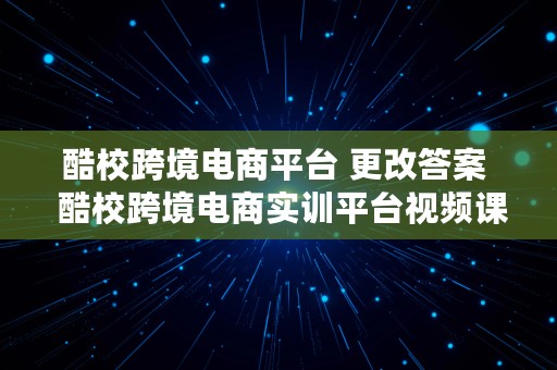 酷校跨境电商平台 更改答案  酷校跨境电商实训平台视频课程