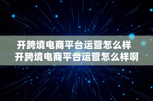 开跨境电商平台运营怎么样  开跨境电商平台运营怎么样啊