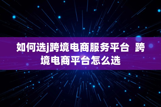 如何选j跨境电商服务平台  跨境电商平台怎么选