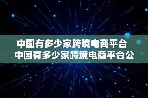 中国有多少家跨境电商平台  中国有多少家跨境电商平台公司