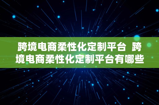 跨境电商柔性化定制平台  跨境电商柔性化定制平台有哪些