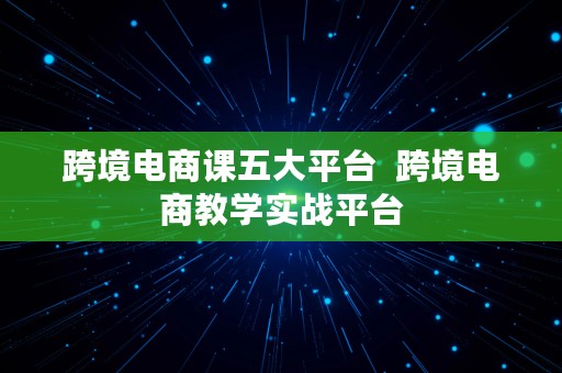 跨境电商课五大平台  跨境电商教学实战平台