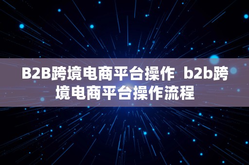 B2B跨境电商平台操作  b2b跨境电商平台操作流程