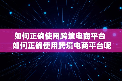 如何正确使用跨境电商平台  如何正确使用跨境电商平台呢